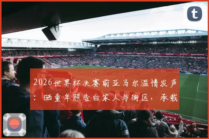 2026世界杯决赛前亚马尔温情发声:晒童年照告白家人与街区,承载梦想的足球之路