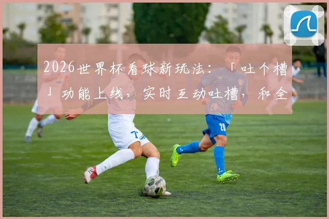 2026世界杯看球新玩法：「吐个槽」功能上线，实时互动吐槽，和全网球迷一起嗨！
